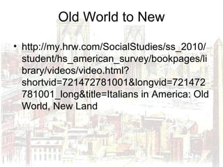 Old World to New
• http://my.hrw.com/SocialStudies/ss_2010/
student/hs_american_survey/bookpages/li
brary/videos/video.html?
shortvid=721472781001&longvid=721472
781001_long&title=Italians in America: Old
World, New Land
 