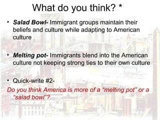 What do you think? *
• Salad Bowl- Immigrant groups maintain their
beliefs and culture while adapting to American
culture
• Melting pot- Immigrants blend into the American
culture not keeping strong ties to their own culture
• Quick-write #2-
Do you think America is more of a “melting pot” or a
“salad bowl”?
 
