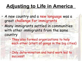 Adjusting to Life in America
• A new country and a new language was a
great challenge for immigrants
• Many immigrants settled in communities
with other immigrants from the same
country
• They also formed organizations to help
each other (start of gangs in the big cities)
• Only determination and hard work led to
success!!
 