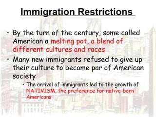 Immigration Restrictions
• By the turn of the century, some called
American a melting pot, a blend of
different cultures and races
• Many new immigrants refused to give up
their culture to become par of American
society
• The arrival of immigrants led to the growth of
NATIVISM, the preference for native-born
Americans
 