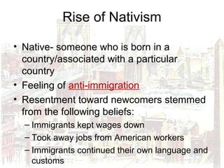 Rise of Nativism
• Native- someone who is born in a
country/associated with a particular
country
• Feeling of anti-immigration
• Resentment toward newcomers stemmed
from the following beliefs:
– Immigrants kept wages down
– Took away jobs from American workers
– Immigrants continued their own language and
customs
 