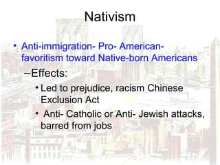 Nativism
• Anti-immigration- Pro- American-
favoritism toward Native-born Americans
–Effects:
• Led to prejudice, racism Chinese
Exclusion Act
• Anti- Catholic or Anti- Jewish attacks,
barred from jobs
 