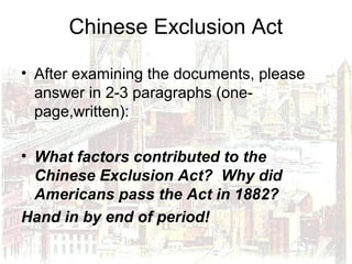 Chinese Exclusion Act
• After examining the documents, please
answer in 2-3 paragraphs (one-
page,written):
• What factors contributed to the
Chinese Exclusion Act? Why did
Americans pass the Act in 1882?
Hand in by end of period!
 