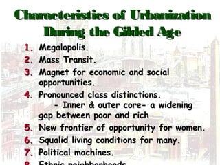 Characteristics of UrbanizationCharacteristics of Urbanization
During the Gilded AgeDuring the Gilded Age
1.1. Megalopolis.Megalopolis.
2.2. Mass Transit.Mass Transit.
3.3. Magnet for economic and socialMagnet for economic and social
opportunities.opportunities.
4.4. Pronounced class distinctions.Pronounced class distinctions.
- Inner & outer core- a widening- Inner & outer core- a widening
gap between poor and richgap between poor and rich
5.5. New frontier of opportunity for women.New frontier of opportunity for women.
6.6. Squalid living conditions for many.Squalid living conditions for many.
7.7. Political machines.Political machines.
 