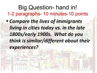 Big Question- hand in!
1-2 paragraphs- 10 minutes-10 points
• Compare the lives of immigrants
living in cities today vs. in the late
1800s/early 1900s. What do you
think is similar/different about their
experiences?
 