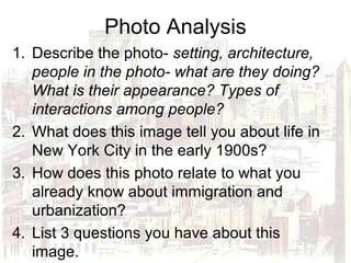 Photo Analysis
1. Describe the photo- setting, architecture,
people in the photo- what are they doing?
What is their appearance? Types of
interactions among people?
2. What does this image tell you about life in
New York City in the early 1900s?
3. How does this photo relate to what you
already know about immigration and
urbanization?
4. List 3 questions you have about this
image.
 