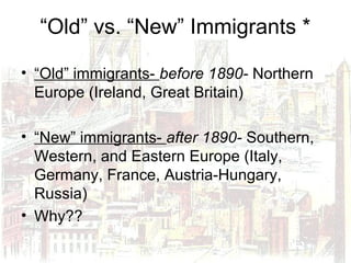 “Old” vs. “New” Immigrants *
• “Old” immigrants- before 1890- Northern
Europe (Ireland, Great Britain)
• “New” immigrants- after 1890- Southern,
Western, and Eastern Europe (Italy,
Germany, France, Austria-Hungary,
Russia)
• Why??
 