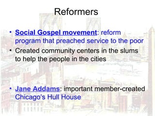 Reformers
• Social Gospel movement: reform
program that preached service to the poor
• Created community centers in the slums
to help the people in the cities
• Jane Addams: important member-created
Chicago’s Hull House
 
