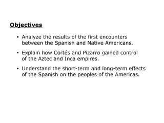 Objectives

  •   Analyze the results of the first encounters
      between the Spanish and Native Americans.
  •   Explain how Cortés and Pizarro gained control
      of the Aztec and Inca empires.
  •   Understand the short-term and long-term effects
      of the Spanish on the peoples of the Americas.
 