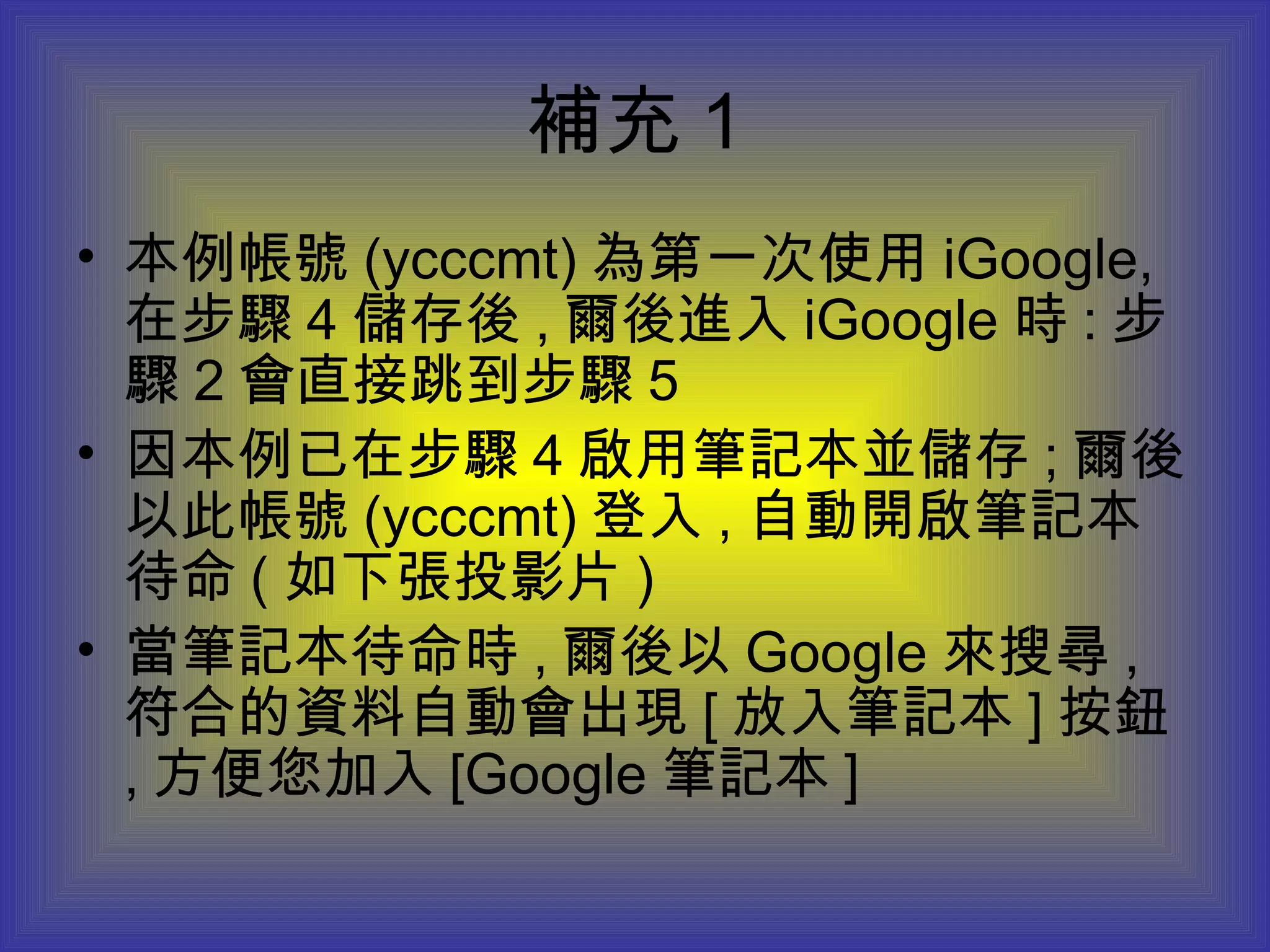 補充 1 本例帳號 (ycccmt) 為第一次使用 iGoogle, 在步驟 4 儲存後 , 爾後進入 iGoogle 時 : 步驟 2 會直接跳到步驟 5 因本例已在步驟 4 啟用筆記本並儲存 ; 爾後以此帳號 (ycccmt) 登入 , 自動開啟筆記本待命 ( 如下張投影片 ) 當筆記本待命時 , 爾後以 Google 來搜尋 , 符合的資料自動會出現 [ 放入筆記本 ] 按鈕 , 方便您加入 [Google 筆記本 ] 