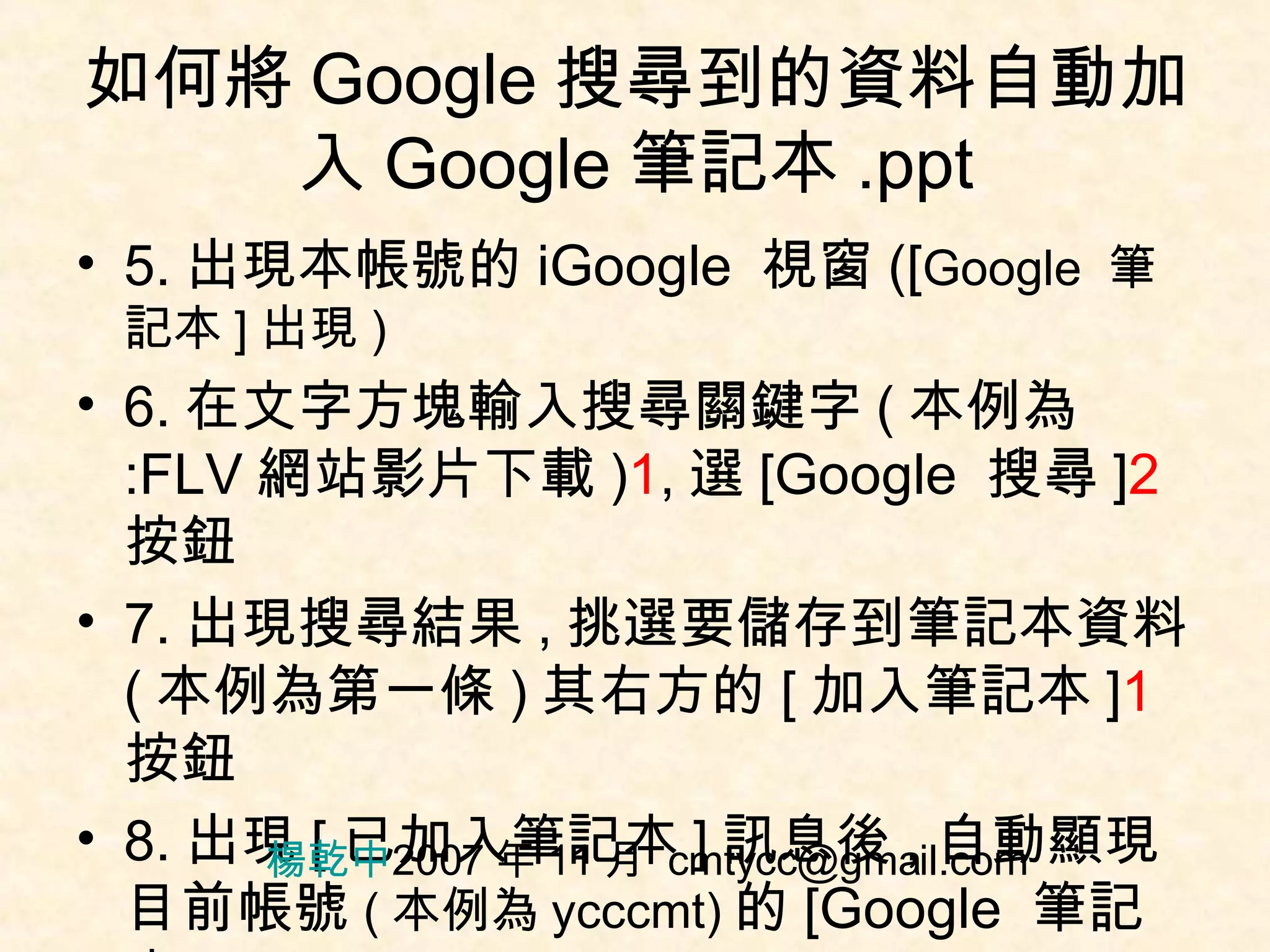 如何將 Google 搜尋到的資料自動加入 Google 筆記本 .ppt 5. 出現本帳號的 iGoogle  視窗 ([ Google  筆記本 ] 出現 ) 6. 在文字方塊輸入搜尋關鍵字 ( 本例為 :FLV 網站影片下載 ) 1 , 選 [Google  搜尋 ] 2 按鈕 7. 出現搜尋結果 , 挑選要儲存到筆記本資料 ( 本例為第一條 ) 其右方的 [ 加入筆記本 ] 1 按鈕 8. 出現 [ 已加入筆記本 ] 訊息後 , 自動顯現目前帳號 ( 本例為 ycccmt) 的 [Google  筆記本 ] 楊乾中 2007 年 11 月  [email_address] 