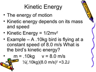 Kinetic Energy The energy of motion Kinetic energy depends on its mass and speed Kinetic Energy = 1/2mv 2 Example – A .10kg bird is flying at a constant speed of 8.0 m/s What is the bird’s kinetic energy? m = .10kg v = 8.0 m/s ½(.10kg)(8.0 m/s) 2  =3.2J 