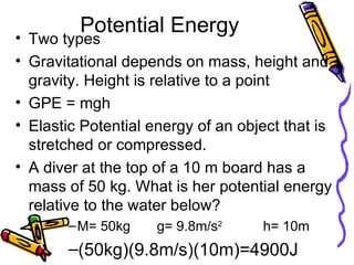 Potential Energy Two types Gravitational depends on mass, height and gravity. Height is relative to a point GPE = mgh Elastic Potential energy of an object that is stretched or compressed. A diver at the top of a 10 m board has a mass of 50 kg. What is her potential energy relative to the water below? M= 50kg g= 9.8m/s 2 h= 10m (50kg)(9.8m/s)(10m)=4900J 