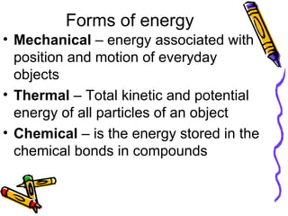Forms of energy Mechanical  – energy associated with position and motion of everyday objects Thermal  – Total kinetic and potential energy of all particles of an object Chemical  – is the energy stored in the chemical bonds in compounds 