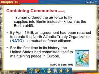 − Truman ordered the air force to fly
supplies into Berlin instead—known as the
Berlin airlift.
• By April 1949, an agreement had been reached
to create the North Atlantic Treaty Organization
(NATO)—a mutual defense alliance.
• For the first time in its history, the
United States had committed itself to
maintaining peace in Europe.
Containing Communism (cont.)
NATO Is Born, 1949
 