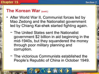 • After World War II, Communist forces led by
Mao Zedong and the Nationalist government
led by Chiang Kai-shek started fighting again.
− The United States sent the Nationalist
government $2 billion in aid beginning in the
mid-1940s, but they squandered the money
through poor military planning and
corruption.
− The victorious Communists established the
People’s Republic of China in October 1949.
The Korean War (cont.)
 