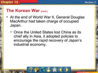 • At the end of World War II, General Douglas
MacArthur had taken charge of occupied
Japan.
The Korean War (cont.)
− Once the United States lost China as its
chief ally in Asia, it adopted policies to
encourage the rapid recovery of Japan’s
industrial economy.
 