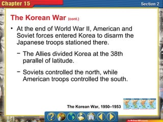 • At the end of World War II, American and
Soviet forces entered Korea to disarm the
Japanese troops stationed there.
The Korean War (cont.)
− The Allies divided Korea at the 38th
parallel of latitude.
− Soviets controlled the north, while
American troops controlled the south.
The Korean War, 1950–1953
 