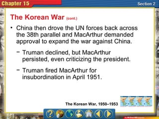 • China then drove the UN forces back across
the 38th parallel and MacArthur demanded
approval to expand the war against China.
The Korean War (cont.)
− Truman declined, but MacArthur
persisted, even criticizing the president.
− Truman fired MacArthur for
insubordination in April 1951.
The Korean War, 1950–1953
 