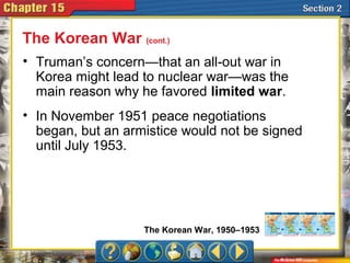 • Truman’s concern—that an all-out war in
Korea might lead to nuclear war—was the
main reason why he favored limited war.
The Korean War (cont.)
The Korean War, 1950–1953
• In November 1951 peace negotiations
began, but an armistice would not be signed
until July 1953.
 