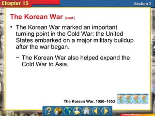 • The Korean War marked an important
turning point in the Cold War: the United
States embarked on a major military buildup
after the war began.
The Korean War (cont.)
− The Korean War also helped expand the
Cold War to Asia.
The Korean War, 1950–1953
 
