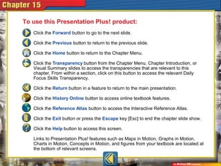 Click the Forward button to go to the next slide.
Click the Previous button to return to the previous slide.
Click the Home button to return to the Chapter Menu.
Click the Transparency button from the Chapter Menu, Chapter Introduction, or
Visual Summary slides to access the transparencies that are relevant to this
chapter. From within a section, click on this button to access the relevant Daily
Focus Skills Transparency.
Click the Return button in a feature to return to the main presentation.
Click the History Online button to access online textbook features.
Click the Reference Atlas button to access the Interactive Reference Atlas.
Click the Exit button or press the Escape key [Esc] to end the chapter slide show.
Click the Help button to access this screen.
Links to Presentation Plus! features such as Maps in Motion, Graphs in Motion,
Charts in Motion, Concepts in Motion, and figures from your textbook are located at
the bottom of relevant screens.
To use this Presentation Plus! product:
 
