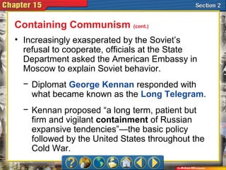 • Increasingly exasperated by the Soviet’s
refusal to cooperate, officials at the State
Department asked the American Embassy in
Moscow to explain Soviet behavior.
− Diplomat George Kennan responded with
what became known as the Long Telegram.
− Kennan proposed “a long term, patient but
firm and vigilant containment of Russian
expansive tendencies”—the basic policy
followed by the United States throughout the
Cold War.
Containing Communism (cont.)
 