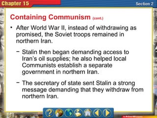 • After World War II, instead of withdrawing as
promised, the Soviet troops remained in
northern Iran.
Containing Communism (cont.)
− Stalin then began demanding access to
Iran’s oil supplies; he also helped local
Communists establish a separate
government in northern Iran.
− The secretary of state sent Stalin a strong
message demanding that they withdraw from
northern Iran.
 