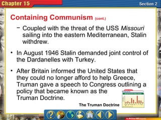 − Coupled with the threat of the USS Missouri
sailing into the eastern Mediterranean, Stalin
withdrew.
• In August 1946 Stalin demanded joint control of
the Dardanelles with Turkey.
• After Britain informed the United States that
they could no longer afford to help Greece,
Truman gave a speech to Congress outlining a
policy that became known as the
Truman Doctrine.
Containing Communism (cont.)
The Truman Doctrine
 