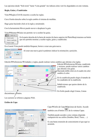 Las opciones desde “Solo texto” hasta “Lista grande” me indican cómo veré los degradados en esta ventana.

Regla, Guías y Cuadrículas

VistaReglas (Ctrl-R) muestra u oculta las reglas.

Con el botón derecho sobre la regla cambio el sistema de medidas.

Hago guías haciendo click en la regla y arrastrando.

Con la herramienta Mover puedo mover o desplazar la guía

VistaMostrarGuías nos permite ver u ocultar las guías.

                   En la parte derecha de la barra de menús (la barra superior de PhotoShop) tenemos un botón
                   que nos permite mostrar y ocultar reglas, guías y cuadrículas.


En el menú Vista puedo también bloquear, borrar o crear una guía nueva.

                         Al crear una nueva guía le podemos indicar la orientación y posición.




EdiciónPreferenciasUnidades y reglas, puedo realizar varios cambios que afectan a las reglas.
                                                                EdiciónPreferenciasGuías, cuadrícula
                                                                y sectores, puedo realizar varios cambios
                                                                que afectan a las guías.
                                                                Haciendo doble click en el cuadro de color
                                                                cambio el color.

                                                                    En la cuadrícula puedo elegir el tamaño de
                                                                    los cuadrados de la cuadrícula.

                                                                    Subdivisiones que quiero dentro de la
                                                                    cuadrícula.

                                                                    En Estilo puedo elegir Líneas, Líneas
discontinuas y Puntos.

Los sectores se refieren a páginas Web.

Estilos de Capa

                                                        CapaEstilo de CapaOpciones de fusión. Accedo
                                                        también con el botón       de la ventana Capas.

                                                        También puedo acceder a esta ventana eligiendo
                                                        cualquiera de sus estilos (Sombra, Bisel, Trazo, …)

                                                        Es una basta extensión de conocimiento el que aquí se
                                                        acumula.
 