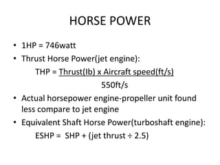 HORSE POWER
• 1HP = 746watt
• Thrust Horse Power(jet engine):
      THP = Thrust(Ib) x Aircraft speed(ft/s)
                        550ft/s
• Actual horsepower engine-propeller unit found
  less compare to jet engine
• Equivalent Shaft Horse Power(turboshaft engine):
      ESHP = SHP + (jet thrust ÷ 2.5)
 