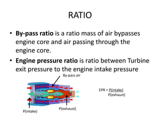 RATIO
• By-pass ratio is a ratio mass of air bypasses
  engine core and air passing through the
  engine core.
• Engine pressure ratio is ratio between Turbine
  exit pressure to the engine intake pressure
                  By-pass air


                                EPR = P(intake)
                                     P(exhaust)


                P(exhaust)
    P(intake)
 
