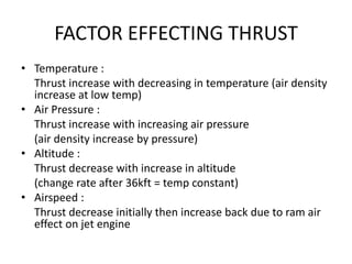 FACTOR EFFECTING THRUST
• Temperature :
  Thrust increase with decreasing in temperature (air density
  increase at low temp)
• Air Pressure :
  Thrust increase with increasing air pressure
  (air density increase by pressure)
• Altitude :
  Thrust decrease with increase in altitude
  (change rate after 36kft = temp constant)
• Airspeed :
  Thrust decrease initially then increase back due to ram air
  effect on jet engine
 