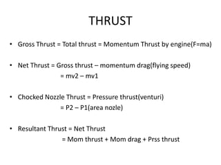 THRUST
• Gross Thrust = Total thrust = Momentum Thrust by engine(F=ma)

• Net Thrust = Gross thrust – momentum drag(flying...