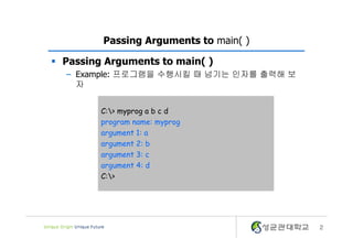 2
Passing Arguments to main( )
§ Passing Arguments to main( )
– Example: 프로그램을 수행시킬 때 넘기는 인자를 출력해 보
자
C:> myprog a b c d
program name: myprog
argument 1: a
argument 2: b
argument 3: c
argument 4: d
C:>
 