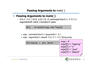 3
Passing Arguments to main( )
§ Passing Arguments to main( )
– C에서 프로그램을 실행시킬 때 command line에서 주어지는
arguments를 main( ) function에 pass.
• argc : command line에서 arguments의 개수
• argv : arguments의 value를 전달 받기 위한 String array
[Ex] int main(int argc, char *argv[])
[Ex] myprog c java pascal
argc = 4
argv[0] => “myprog”
argv[1] => “c”
argv[2] => “java”
argv[3] => “pascal”
 