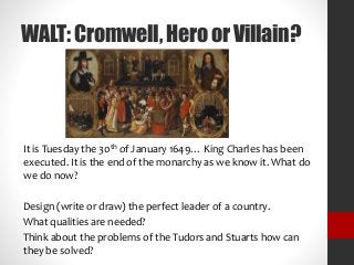 WALT:Cromwell,HeroorVillain?
It is Tuesday the 30th of January 1649… King Charles has been
executed. It is the end of the monarchy as we know it. What do
we do now?
Design (write or draw) the perfect leader of a country.
What qualities are needed?
Think about the problems of the Tudors and Stuarts how can
they be solved?
 