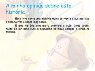 A minha opinião sobre esta
história
Este livro conta uma história muito cativante e que nos leva
a desenvolver a nossa imaginação.
É uma história com muita aventura e ação. Como gostei
muito de ler este livro e aconselho os meus colegas a lerem-no
também.
 