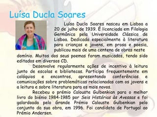 Luísa Ducla Soares
Luísa Ducla Soares nasceu em Lisboa a
20 de julho de 1939. É licenciada em Filologia
Germânica pela Universidade Clássica de
Lisboa. Dedicada especialmente à literatura
para crianças e jovens, em prosa e poesia,
publicou mais de uma centena de obras neste
domínio. Muitos dos seus poemas foram musicados, tendo sido
editados em diversos CD.
Desenvolve regularmente ações de incentivo à leitura
junto de escolas e bibliotecas. Participa frequentemente em
colóquios e encontros, apresentando conferências e
comunicações sobre problemáticas relacionadas com os jovens e
a leitura e sobre literatura para os mais novos.
Recebeu o prémio Calouste Gulbenkian para o melhor
livro do biénio 1984-1985 por Seis Histórias às Avessas e foi
galardoada pelo Grande Prémio Calouste Gulbenkian pelo
conjunto da sua obra, em 1996. Foi candidata de Portugal ao
Prémio Andersen.
 