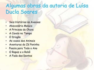 Algumas obras da autoria de Luísa
Ducla Soares
• Seis Histórias às Avessas
• Abecedário Maluco
• A Princesa da Chuva
• A Cavalo no Tempo
• O Dragão
• As vozes dos Animais
• Aventuras do Zé Peninha
• Poesia para Todo o Ano
• O Rapaz e o Robô
• A Fada dos Dentes
 