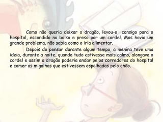 Como não queria deixar o dragão, levou-o consigo para o
hospital, escondido no bolso e preso por um cordel. Mas havia um
grande problema, não sabia como o iria alimentar.
Depois de pensar durante algum tempo, a menina teve uma
ideia, durante a noite, quando tudo estivesse mais calmo, alongava o
cordel e assim o dragão poderia andar pelos corredores do hospital
e comer as migalhas que estivessem espalhadas pelo chão.
 