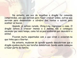 No entanto, em vez de migalhas o dragão foi comendo
comprimidos, uns que serviam para fazer crescer anões, outros que
serviam para desenvolver o cérebro dos tontos e outros para
acalmar os loucos.
Quando já estava curada, Ching-Ling regressou a casa. O
dragão estava a crescer imenso e a menina não o conseguiu
esconder por mais tempo, como tal os pais acabaram por descobrir o
animal.
Ficaram muito espantados com o que viram e avisaram-na
que tinha que o libertar.
No entanto, mudaram de opinião quando descobriram que o
dragão ajudava muito nas tarefas domésticas. Sendo assim começou
a fazer parte da família.
 