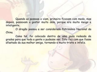 Quando as pessoas o viam, primeiro ficavam com medo, mas
depois, passavam a gostar muito dele, porque era muito meigo e
inteligente.
O dragão passou a ser considerado Património Nacional da
China.
Como tal, foi colocado dentro de uma jaula rodeada de
grades para que toda a gente o pudesse ver. Isto fez com que fosse
afastado da sua melhor amiga, tornando-o muito triste e infeliz.
 