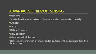 ADVANTAGES OF REMOTE SENSING
 Real time
 Spatial locations and extent of features can be corrected accurately
 Cheaper
 Faster
 Different scales
 Easy updation
 More analytical themes
 Remote sensors "see" over a broader portion of the spectrum than the
human eye
 
