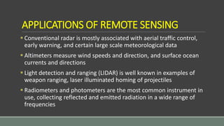APPLICATIONS OF REMOTE SENSING
 Conventional radar is mostly associated with aerial traffic control,
early warning, and certain large scale meteorological data
 Altimeters measure wind speeds and direction, and surface ocean
currents and directions
 Light detection and ranging (LIDAR) is well known in examples of
weapon ranging, laser illuminated homing of projectiles
 Radiometers and photometers are the most common instrument in
use, collecting reflected and emitted radiation in a wide range of
frequencies
 