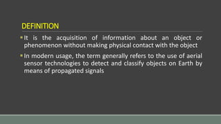 DEFINITION
It is the acquisition of information about an object or
phenomenon without making physical contact with the object
In modern usage, the term generally refers to the use of aerial
sensor technologies to detect and classify objects on Earth by
means of propagated signals
 
