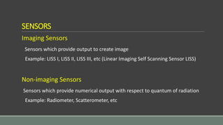 SENSORS
Imaging Sensors
Sensors which provide output to create image
Example: LISS I, LISS II, LISS III, etc (Linear Imaging Self Scanning Sensor LISS)
Non-imaging Sensors
Sensors which provide numerical output with respect to quantum of radiation
Example: Radiometer, Scatterometer, etc
 