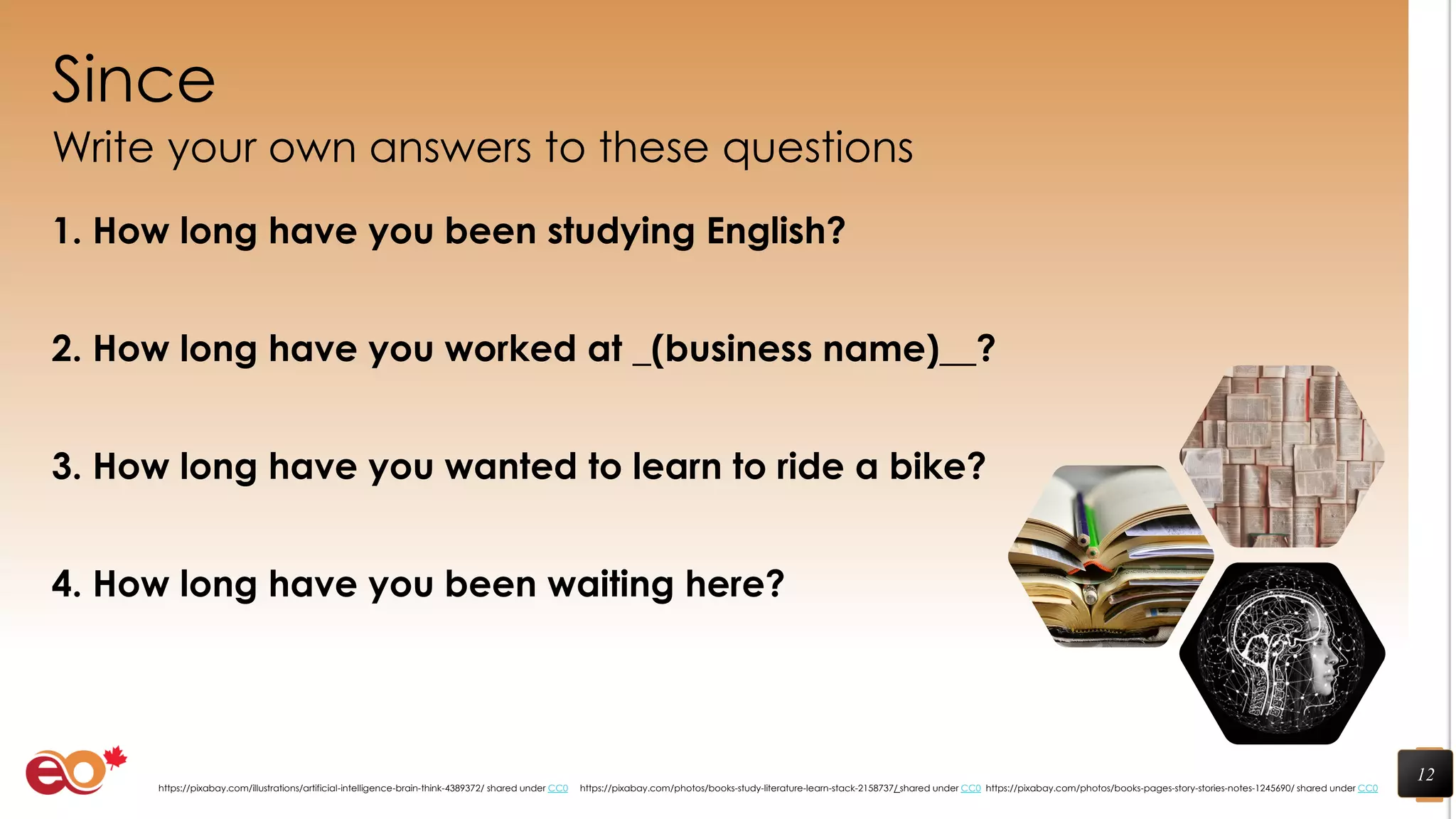 Since
Write your own answers to these questions
1. How long have you been studying English?
2. How long have you worked at _(business name)__?
3. How long have you wanted to learn to ride a bike?
4. How long have you been waiting here?
12
https://pixabay.com/photos/books-pages-story-stories-notes-1245690/ shared under CC0https://pixabay.com/photos/books-study-literature-learn-stack-2158737/ shared under CC0https://pixabay.com/illustrations/artificial-intelligence-brain-think-4389372/ shared under CC0
 