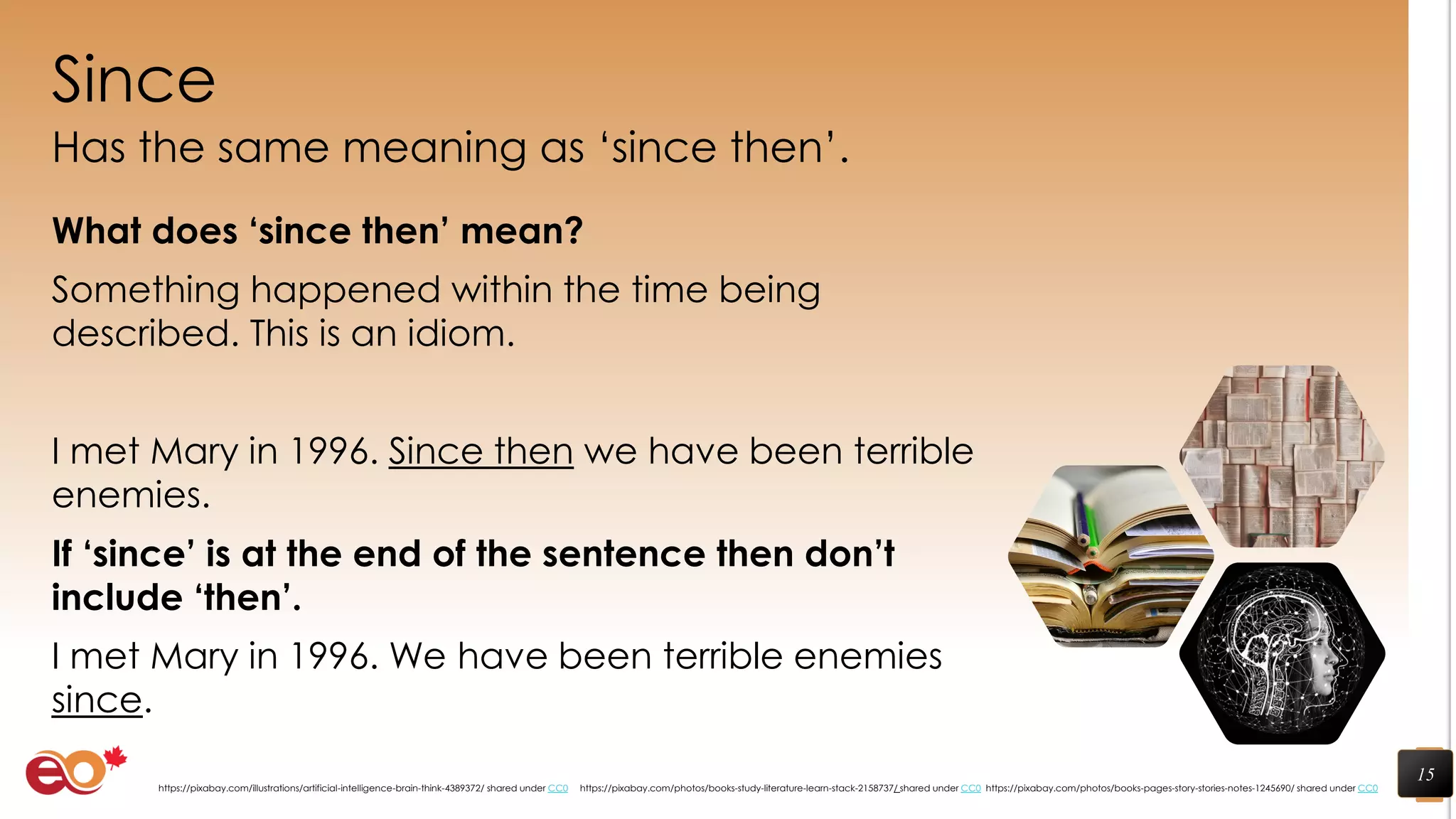 Since
Has the same meaning as ‘since then’.
What does ‘since then’ mean?
Something happened within the time being
described. This is an idiom.
I met Mary in 1996. Since then we have been terrible
enemies.
If ‘since’ is at the end of the sentence then don’t
include ‘then’.
I met Mary in 1996. We have been terrible enemies
since.
15
https://pixabay.com/photos/books-pages-story-stories-notes-1245690/ shared under CC0https://pixabay.com/photos/books-study-literature-learn-stack-2158737/ shared under CC0https://pixabay.com/illustrations/artificial-intelligence-brain-think-4389372/ shared under CC0
 