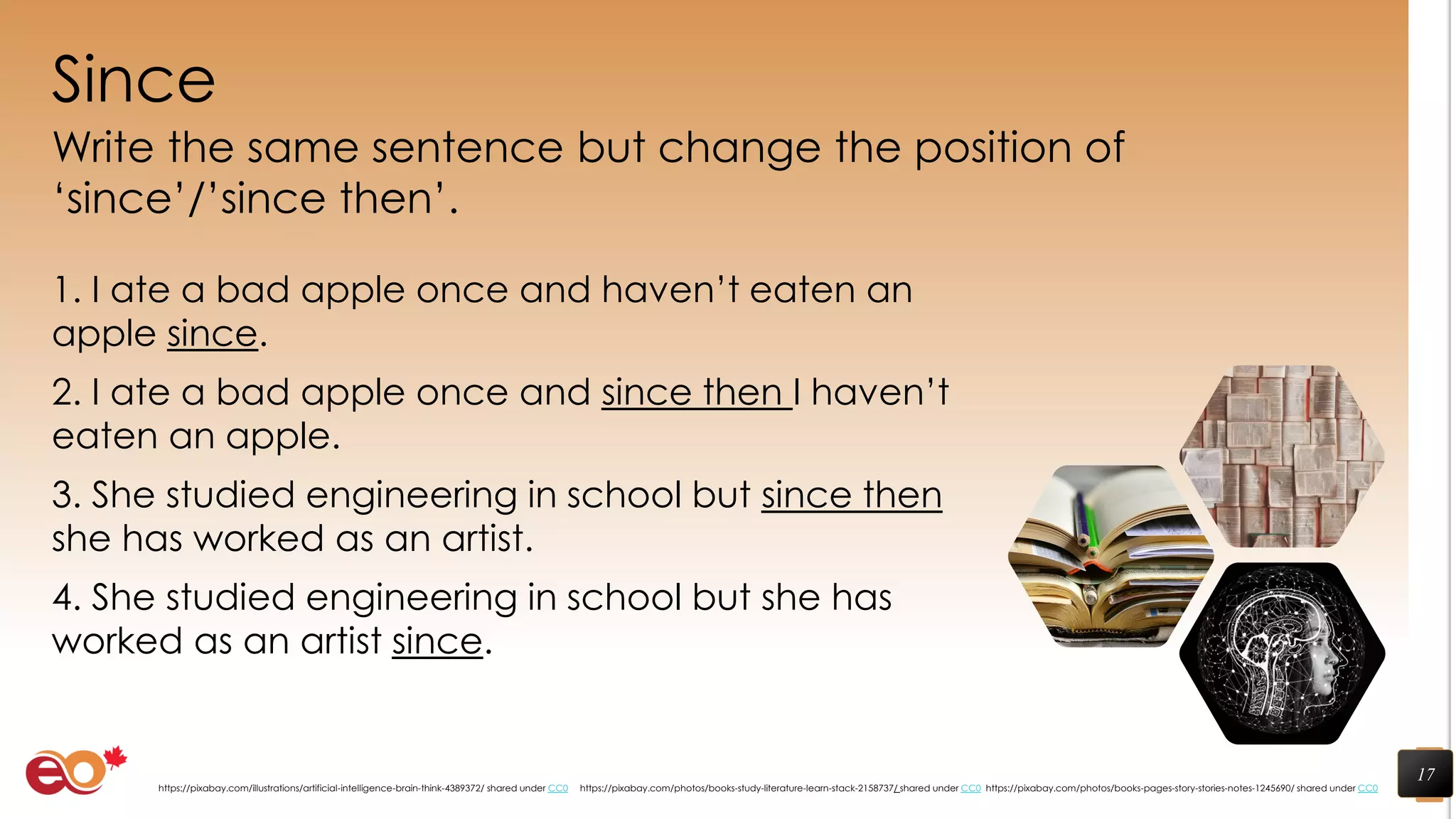 Since
Write the same sentence but change the position of
‘since’/’since then’.
1. I ate a bad apple once and haven’t eaten an
apple since.
2. I ate a bad apple once and since then I haven’t
eaten an apple.
3. She studied engineering in school but since then
she has worked as an artist.
4. She studied engineering in school but she has
worked as an artist since.
17
https://pixabay.com/photos/books-pages-story-stories-notes-1245690/ shared under CC0https://pixabay.com/photos/books-study-literature-learn-stack-2158737/ shared under CC0https://pixabay.com/illustrations/artificial-intelligence-brain-think-4389372/ shared under CC0
 